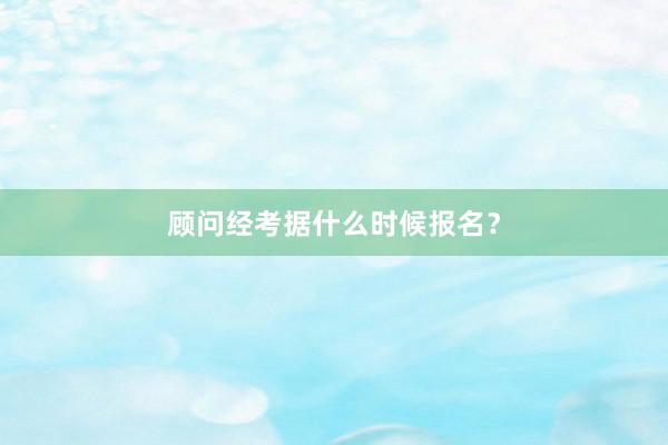 顾问经考据什么时候报名？